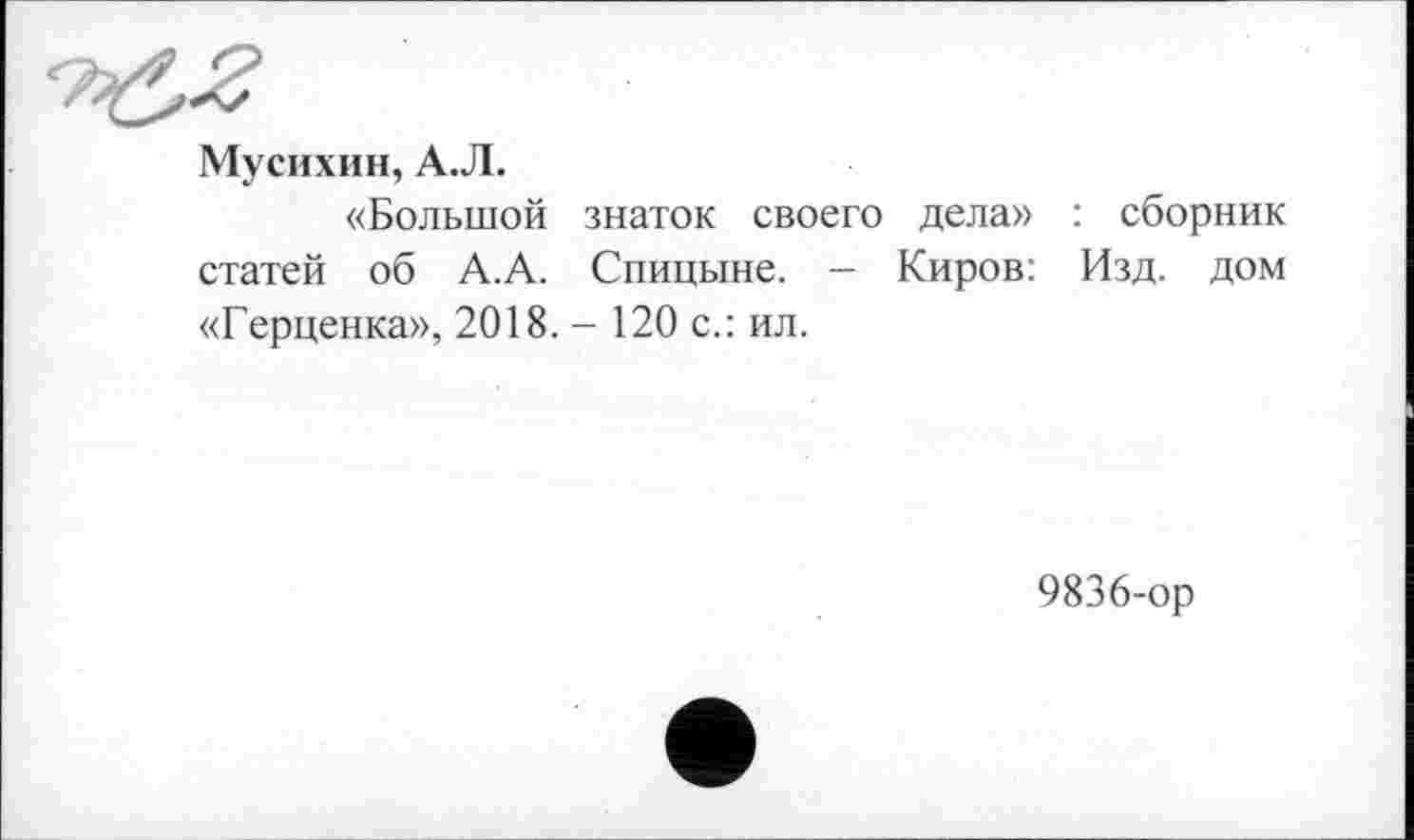 ﻿Мусихин, А.Л.
«Большой знаток своего дела» : сборник статей об А.А. Спицыне. — Киров: Изд. дом «Герценка», 2018. - 120 с.: ил.
9836-ор